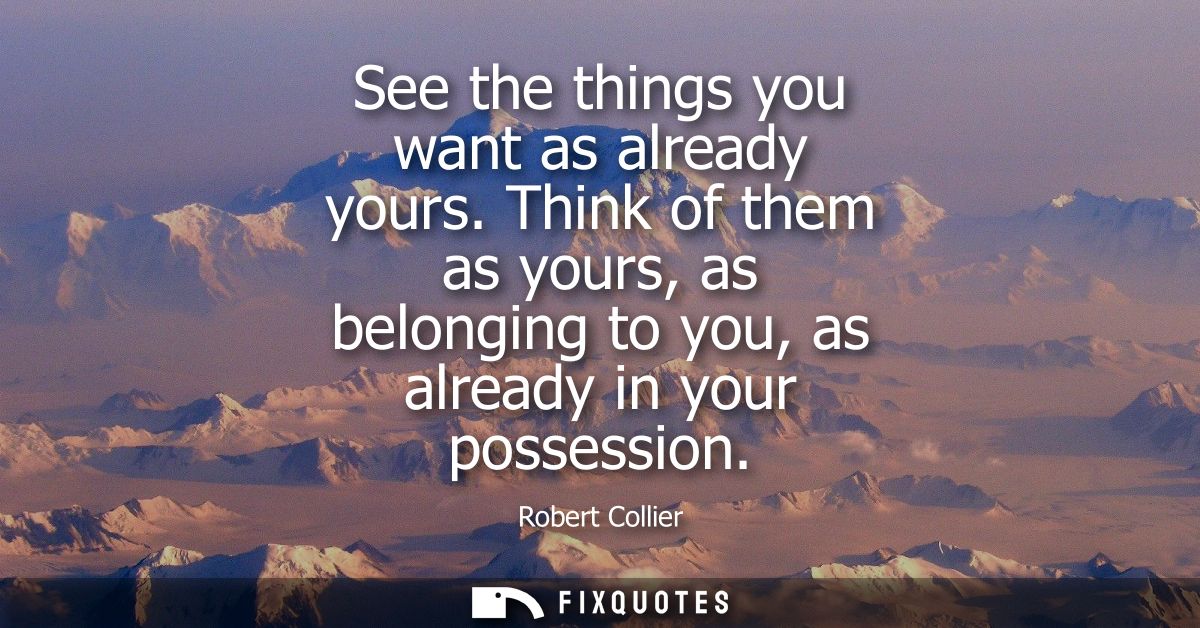 See the things you want as already yours. Think of them as yours, as belonging to you, as already in your possession