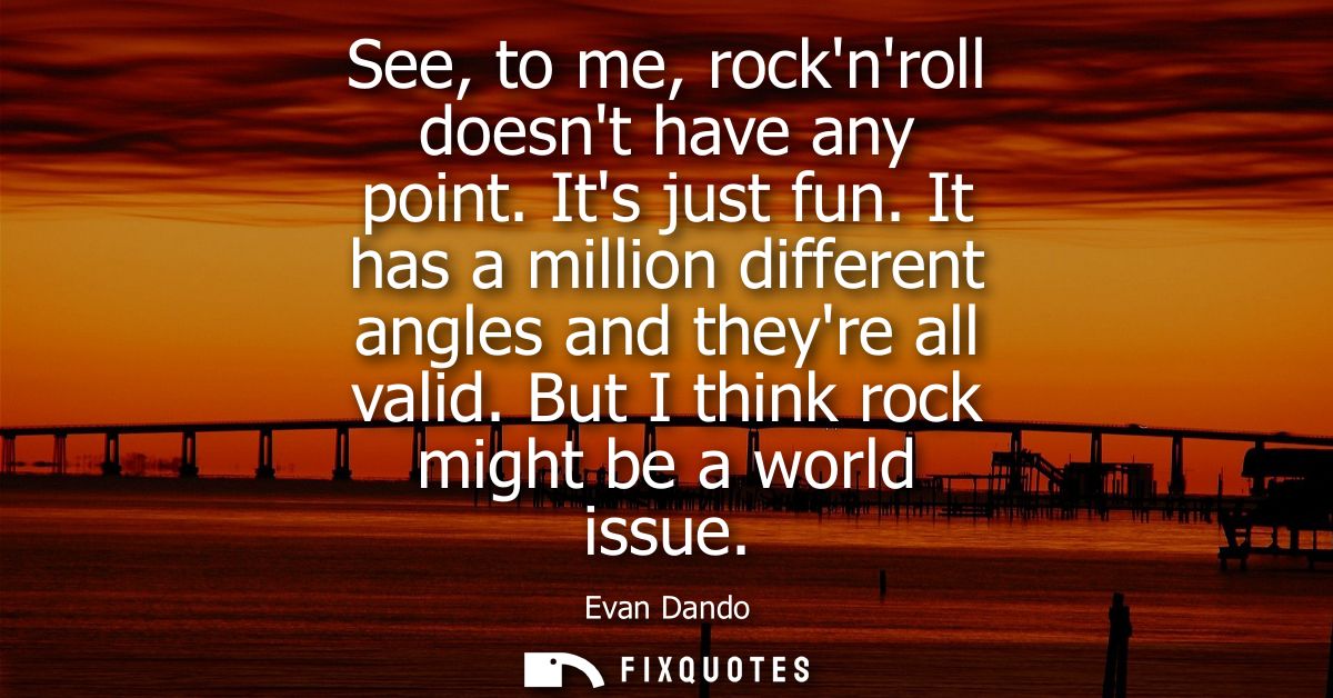 See, to me, rocknroll doesnt have any point. Its just fun. It has a million different angles and theyre all valid. But I