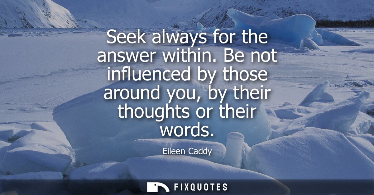 Seek always for the answer within. Be not influenced by those around you, by their thoughts or their words