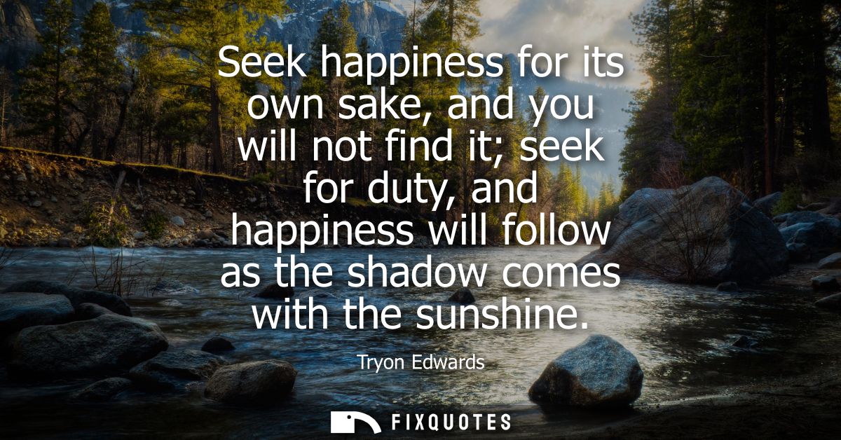 Seek happiness for its own sake, and you will not find it seek for duty, and happiness will follow as the shadow comes w
