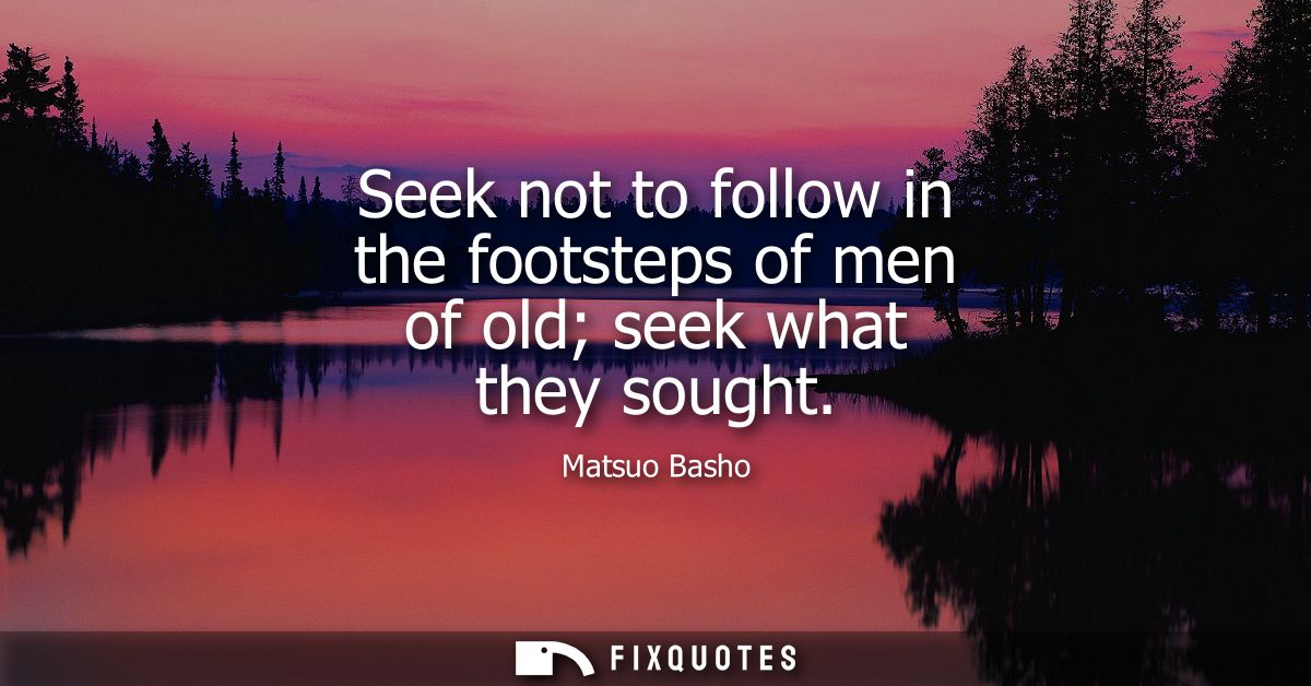Seek not to follow in the footsteps of men of old seek what they sought