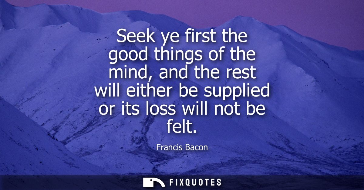 Seek ye first the good things of the mind, and the rest will either be supplied or its loss will not be felt - Francis B