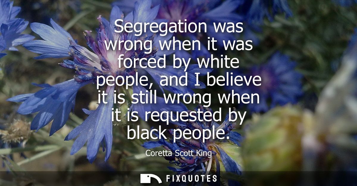 Segregation was wrong when it was forced by white people, and I believe it is still wrong when it is requested by black 