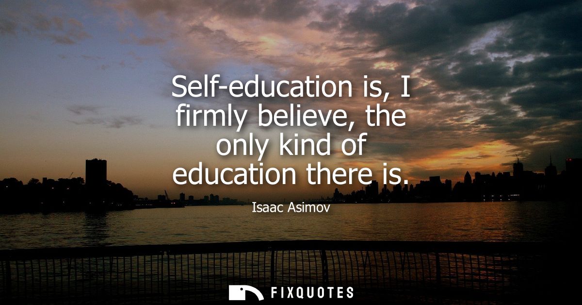 Self-education is, I firmly believe, the only kind of education there is