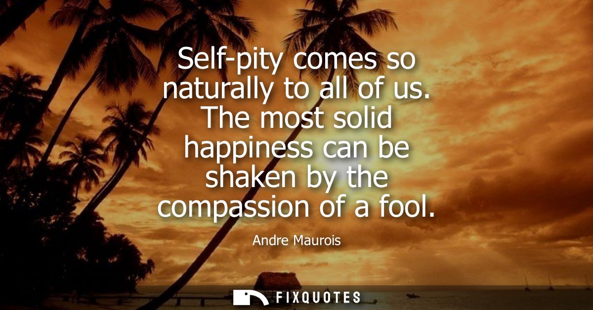 Self-pity comes so naturally to all of us. The most solid happiness can be shaken by the compassion of a fool