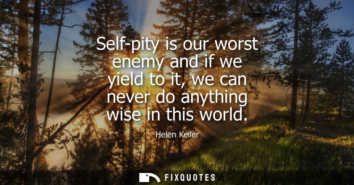 Self-pity is our worst enemy and if we yield to it, we can never do anything wise in this world