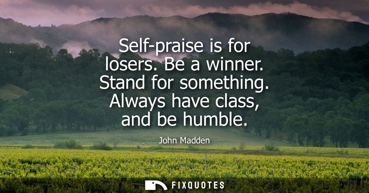 Self-praise is for losers. Be a winner. Stand for something. Always have class, and be humble