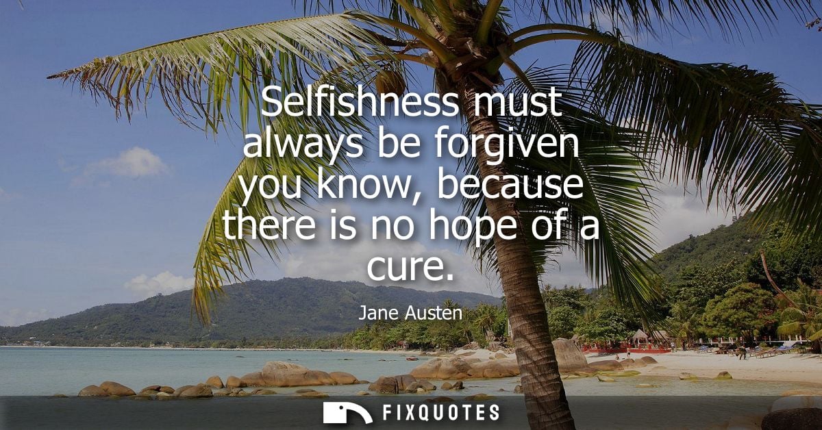 Selfishness must always be forgiven you know, because there is no hope of a cure