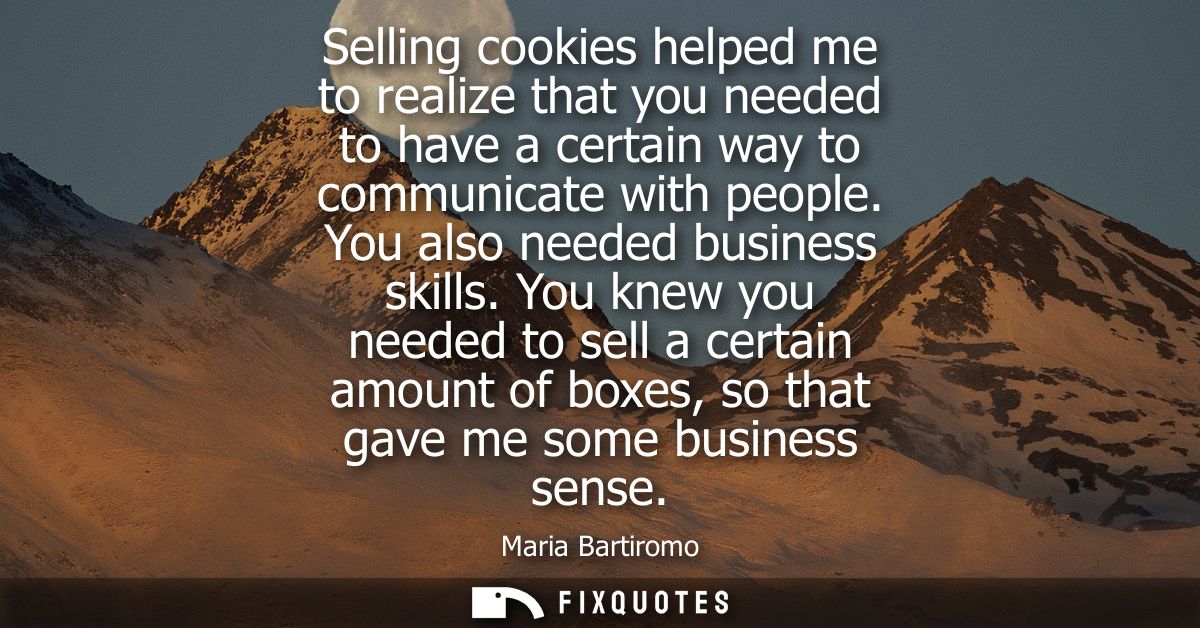 Selling cookies helped me to realize that you needed to have a certain way to communicate with people. You also needed b