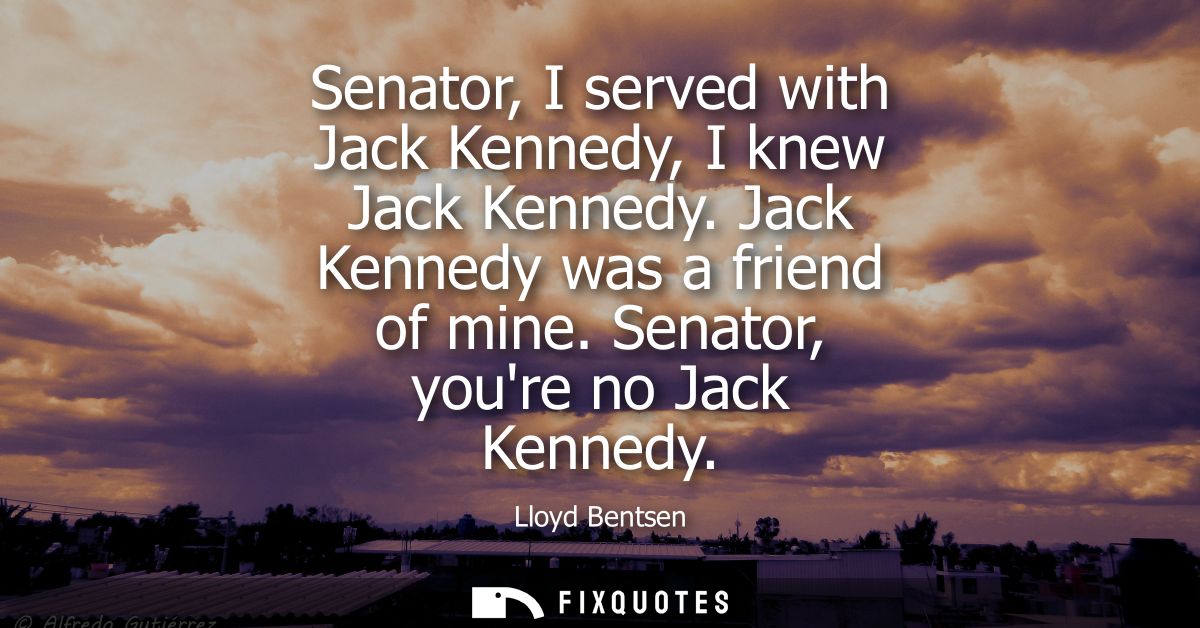 Senator, I served with Jack Kennedy, I knew Jack Kennedy. Jack Kennedy was a friend of mine. Senator, youre no Jack Kenn