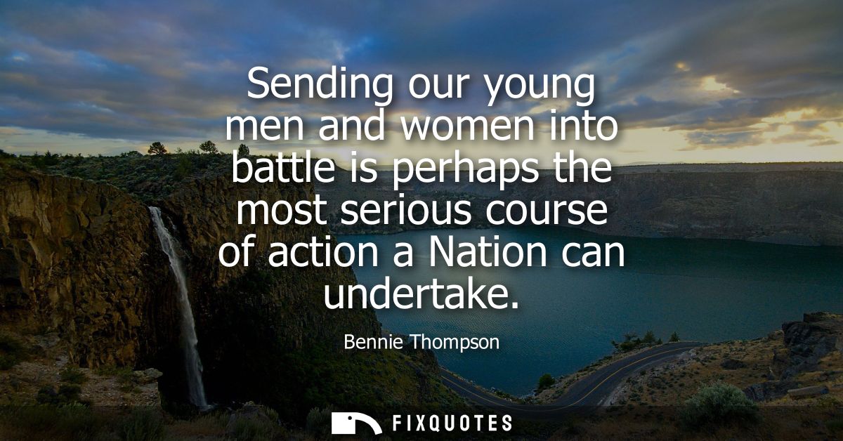 Sending our young men and women into battle is perhaps the most serious course of action a Nation can undertake