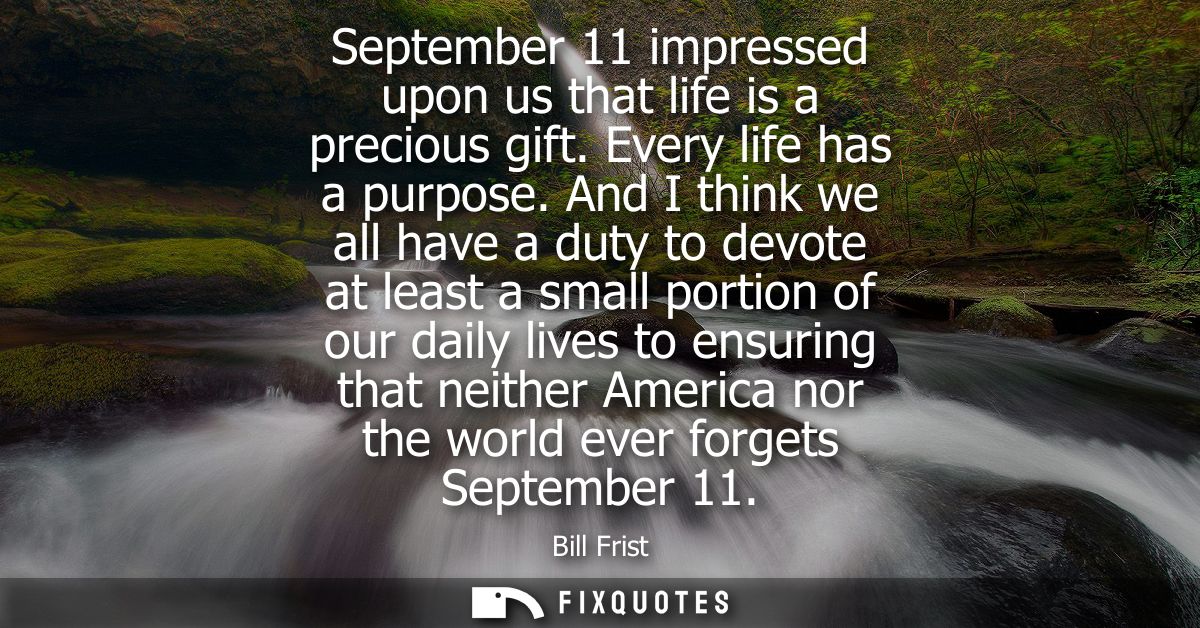 September 11 impressed upon us that life is a precious gift. Every life has a purpose. And I think we all have a duty to