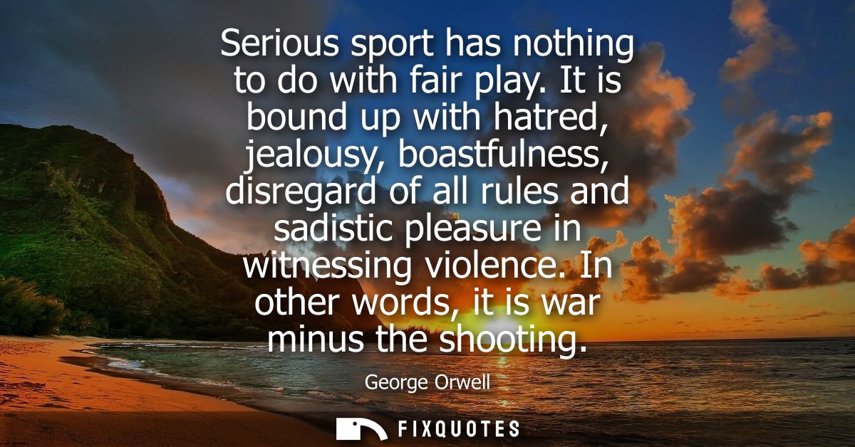 Serious sport has nothing to do with fair play. It is bound up with hatred, jealousy, boastfulness, disregard of all rul