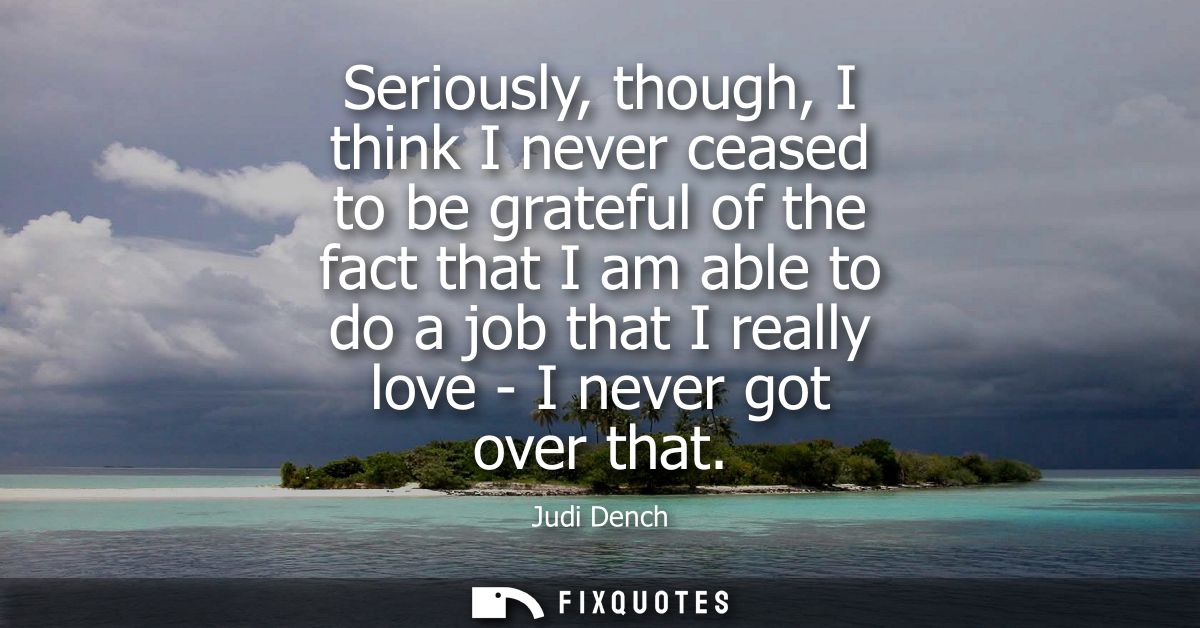 Seriously, though, I think I never ceased to be grateful of the fact that I am able to do a job that I really love - I n