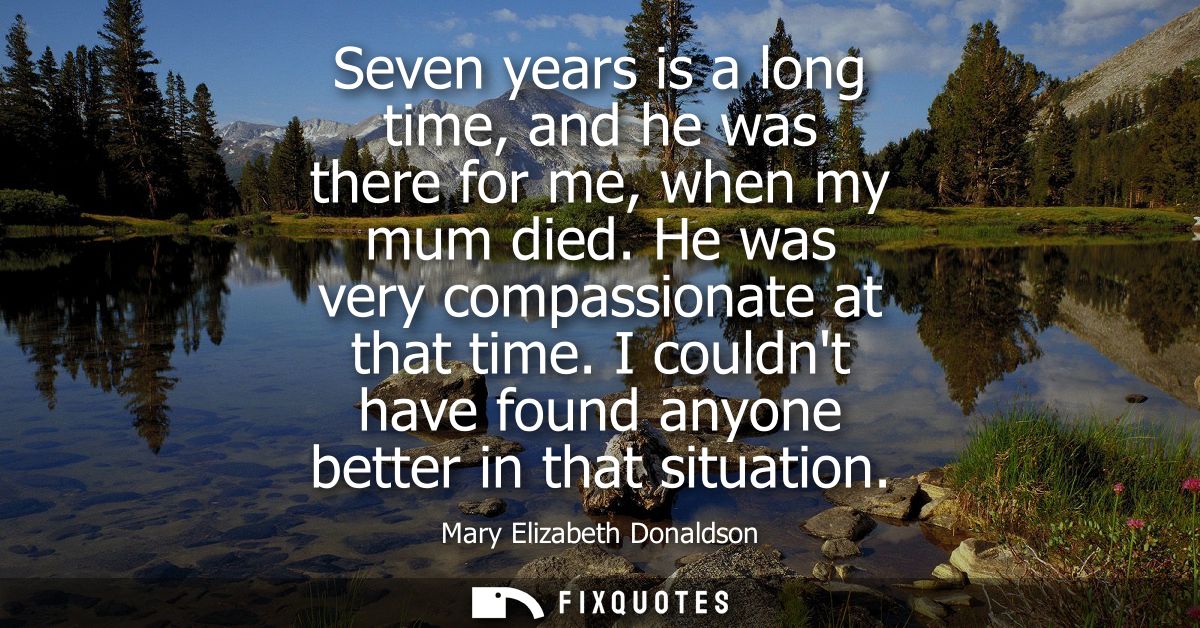 Seven years is a long time, and he was there for me, when my mum died. He was very compassionate at that time.