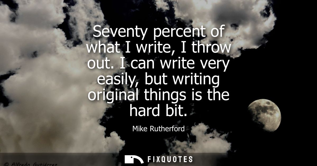 Seventy percent of what I write, I throw out. I can write very easily, but writing original things is the hard bit