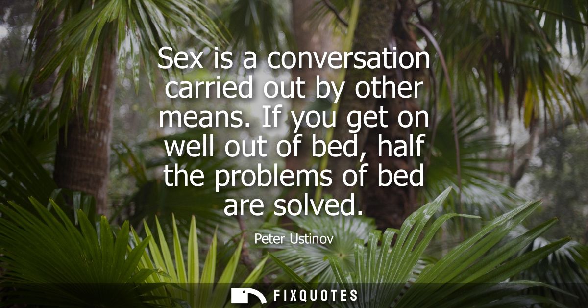 Sex is a conversation carried out by other means. If you get on well out of bed, half the problems of bed are solved