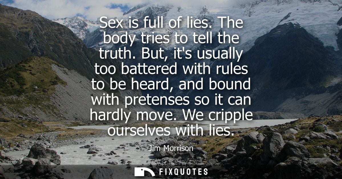 Sex is full of lies. The body tries to tell the truth. But, its usually too battered with rules to be heard, and bound w