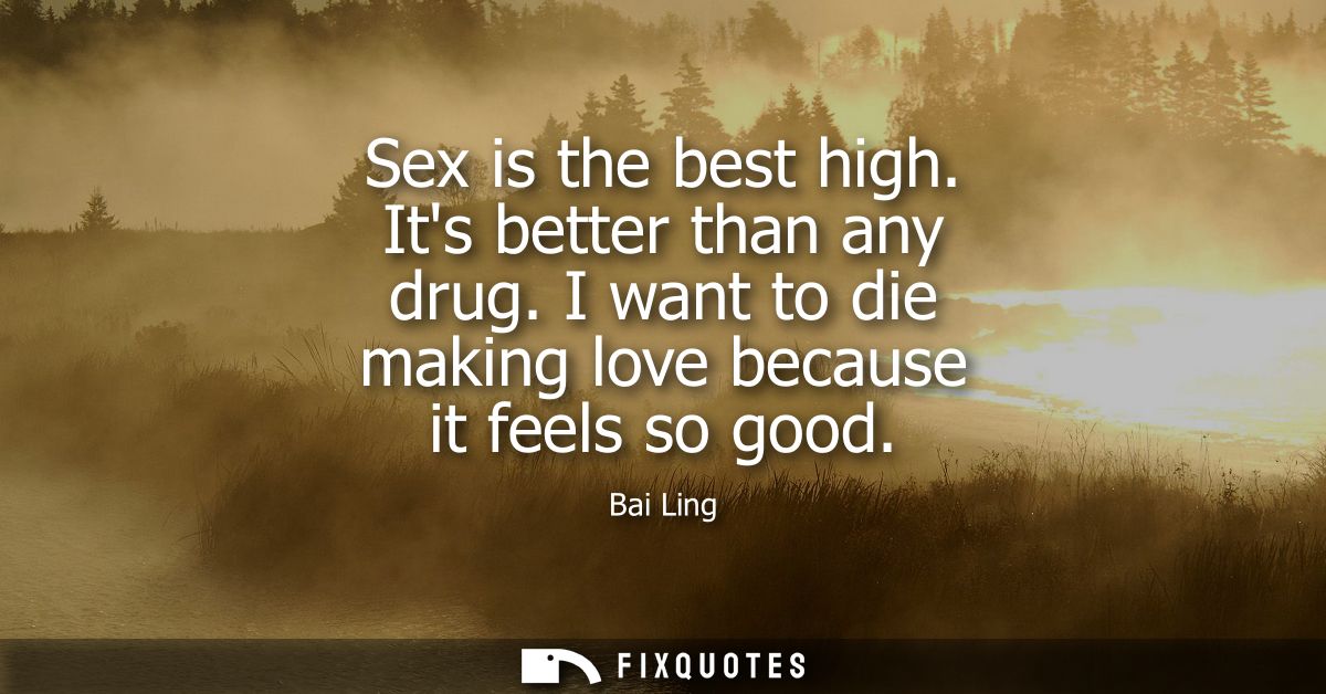 Sex is the best high. Its better than any drug. I want to die making love because it feels so good