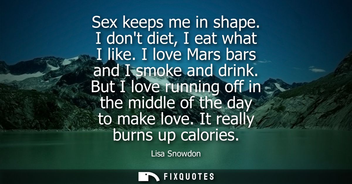 Sex keeps me in shape. I dont diet, I eat what I like. I love Mars bars and I smoke and drink. But I love running off in