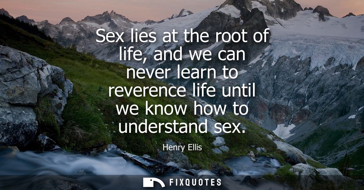 Sex lies at the root of life, and we can never learn to reverence life until we know how to understand sex