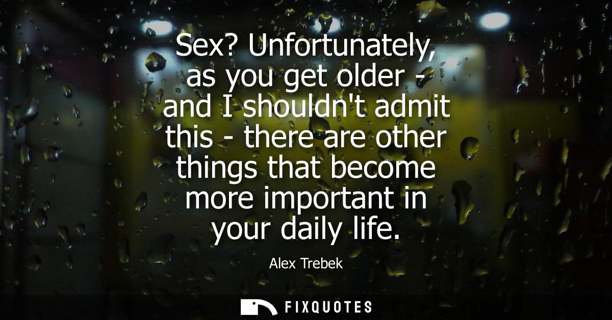 Sex? Unfortunately, as you get older - and I shouldnt admit this - there are other things that become more important in 