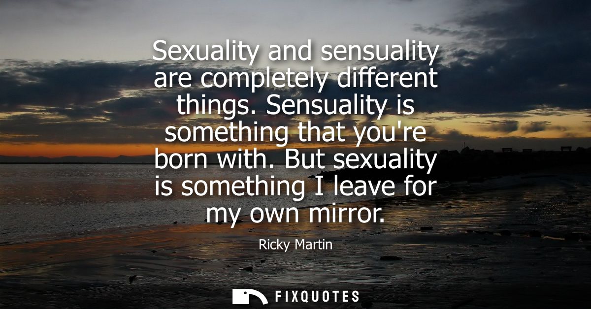 Sexuality and sensuality are completely different things. Sensuality is something that youre born with. But sexuality is