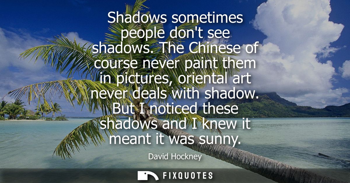 Shadows sometimes people dont see shadows. The Chinese of course never paint them in pictures, oriental art never deals 