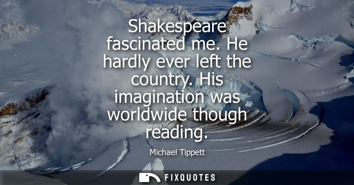 Shakespeare fascinated me. He hardly ever left the country. His imagination was worldwide though reading