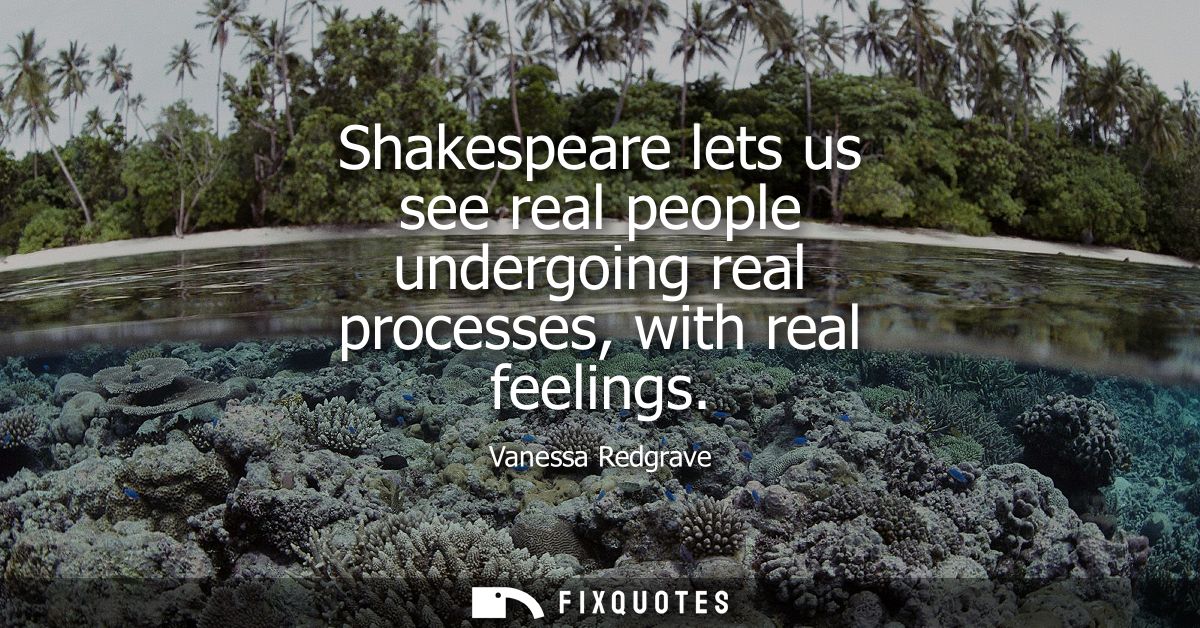 Shakespeare lets us see real people undergoing real processes, with real feelings