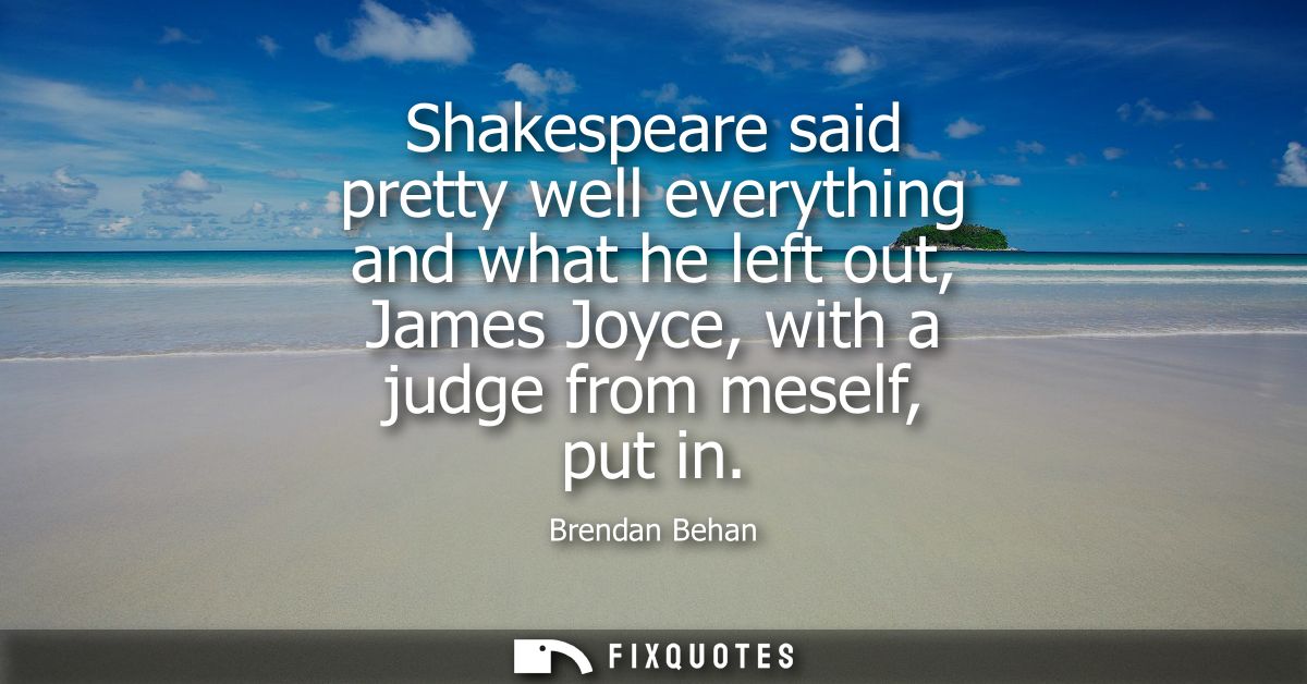 Shakespeare said pretty well everything and what he left out, James Joyce, with a judge from meself, put in