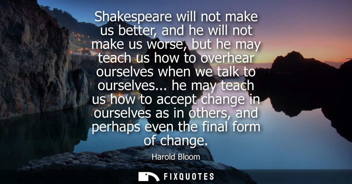 Shakespeare will not make us better, and he will not make us worse, but he may teach us how to overhear ourselves when w