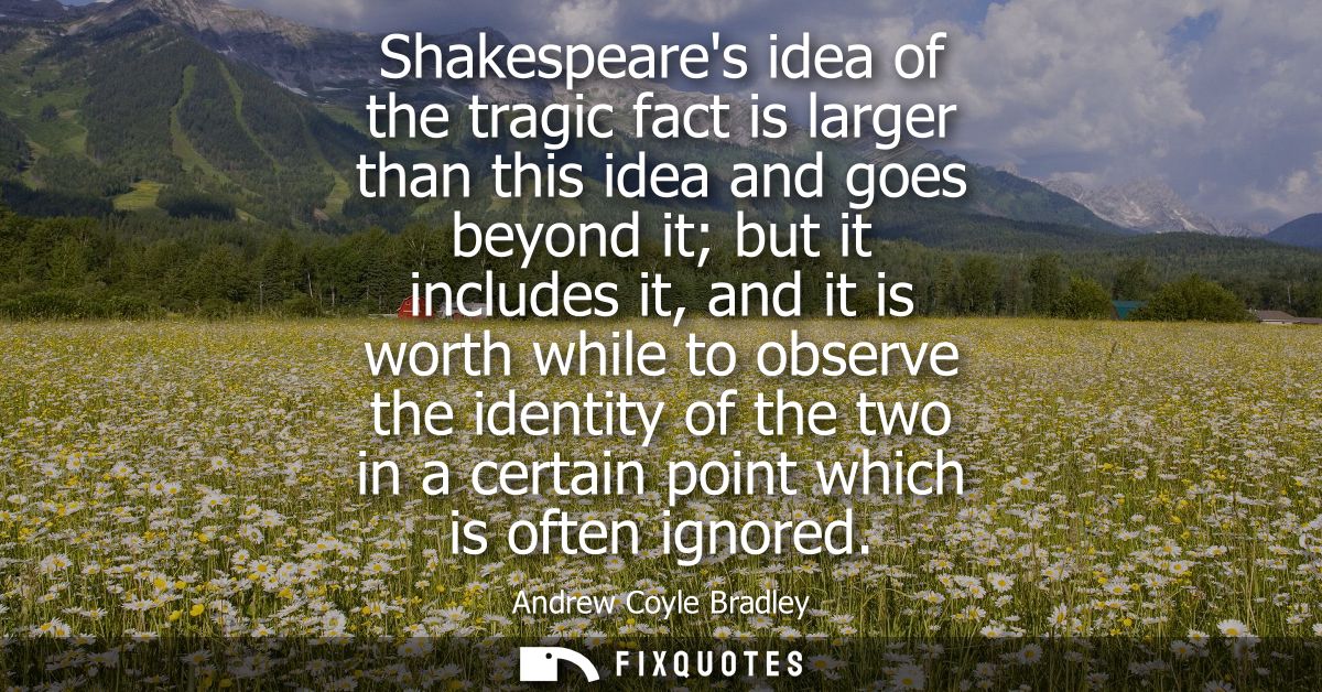 Shakespeares idea of the tragic fact is larger than this idea and goes beyond it but it includes it, and it is worth whi