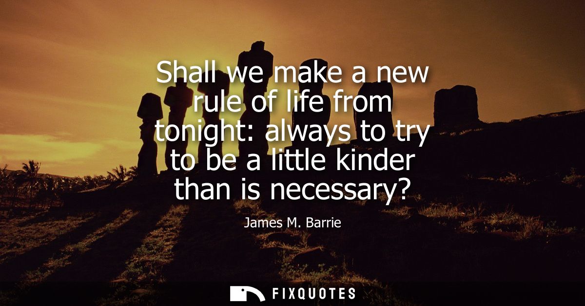 Shall we make a new rule of life from tonight: always to try to be a little kinder than is necessary?