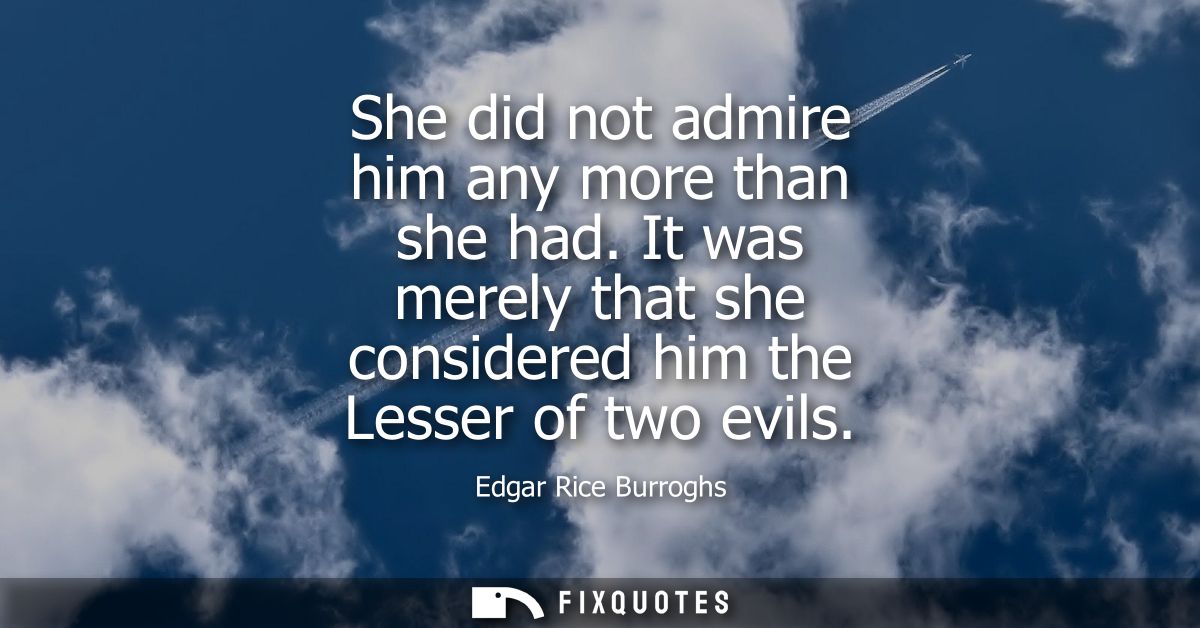 She did not admire him any more than she had. It was merely that she considered him the Lesser of two evils