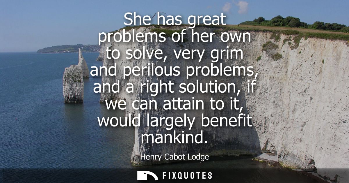 She has great problems of her own to solve, very grim and perilous problems, and a right solution, if we can attain to i