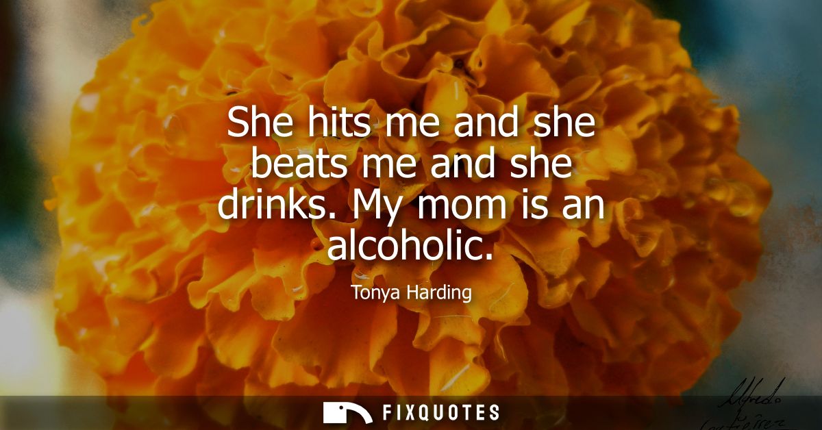 She hits me and she beats me and she drinks. My mom is an alcoholic