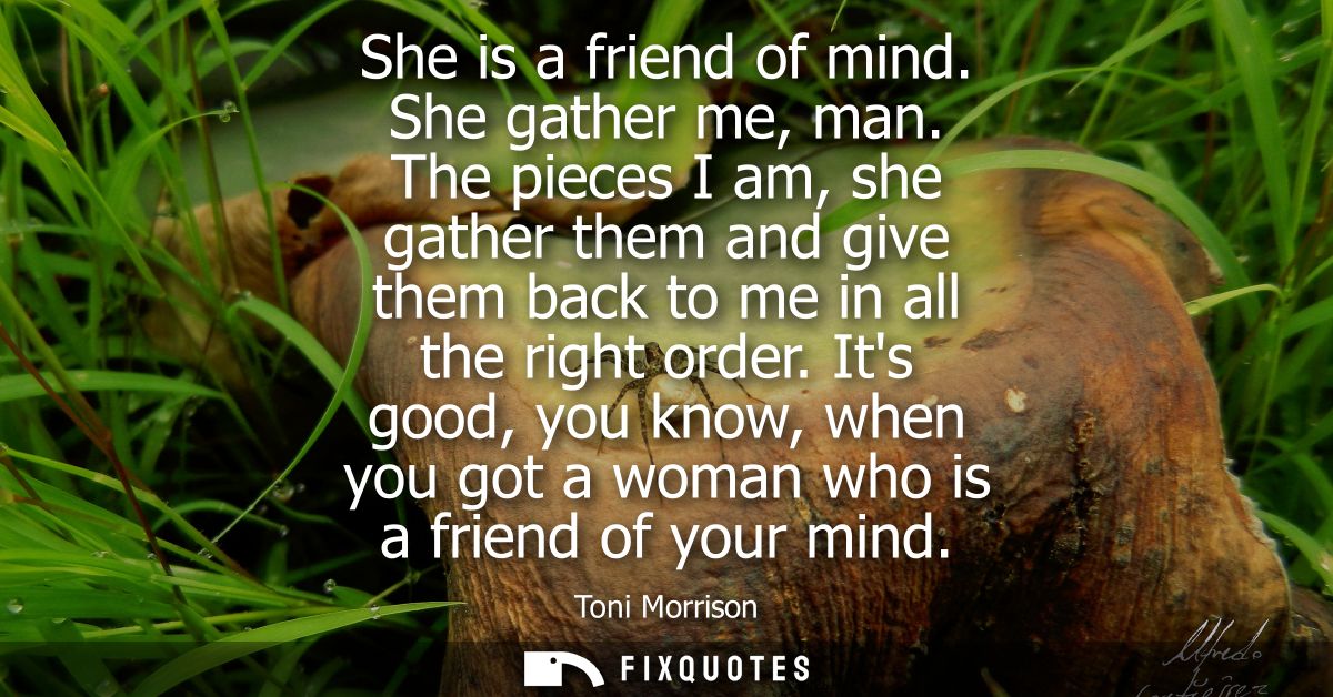 She is a friend of mind. She gather me, man. The pieces I am, she gather them and give them back to me in all the right 