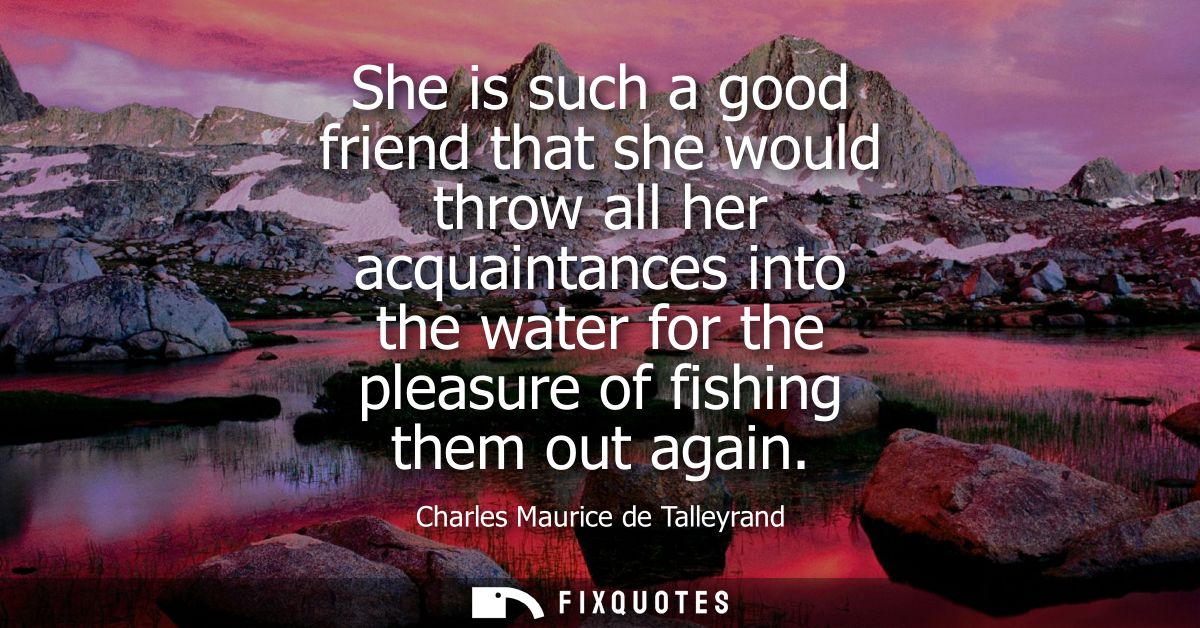 She is such a good friend that she would throw all her acquaintances into the water for the pleasure of fishing them out