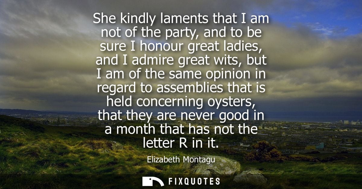 She kindly laments that I am not of the party, and to be sure I honour great ladies, and I admire great wits, but I am o