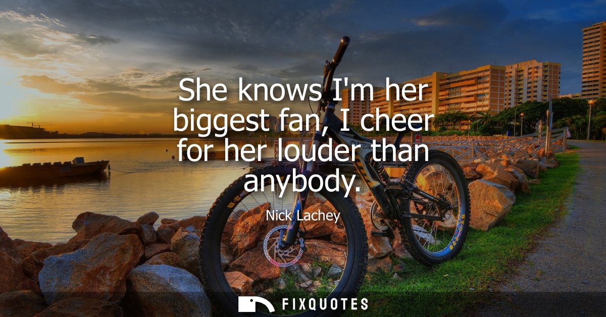 She knows Im her biggest fan, I cheer for her louder than anybody