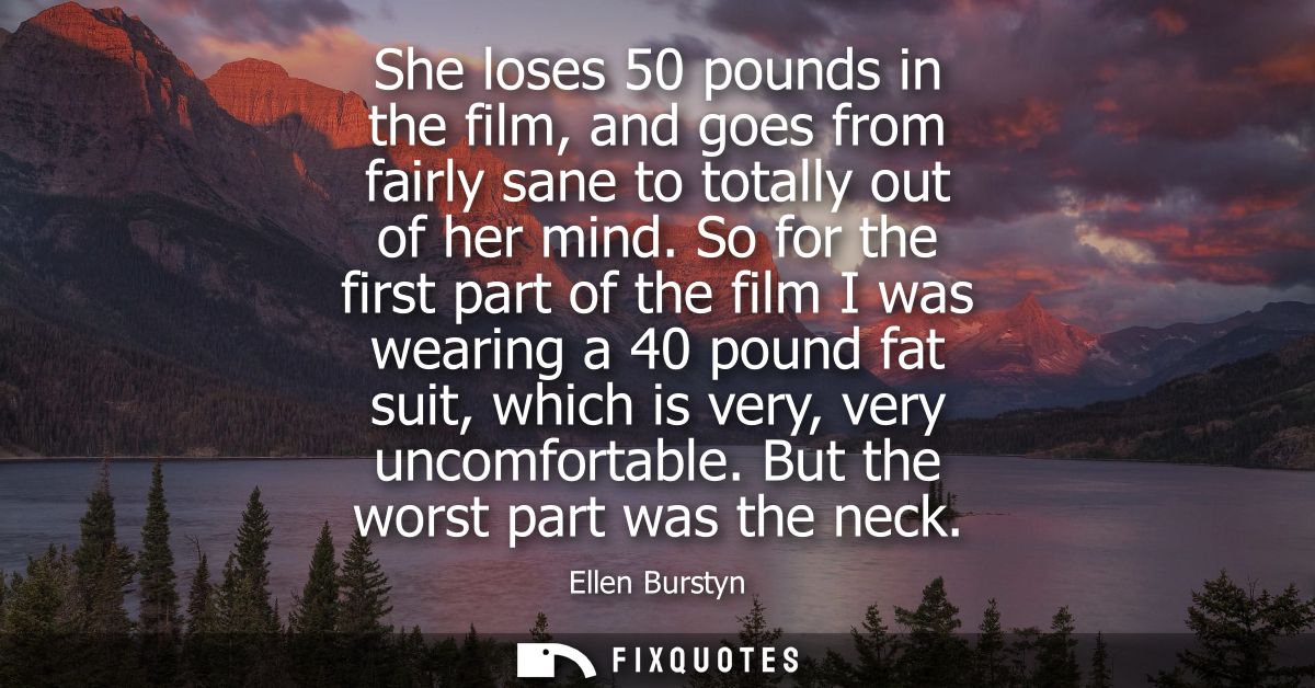She loses 50 pounds in the film, and goes from fairly sane to totally out of her mind. So for the first part of the film