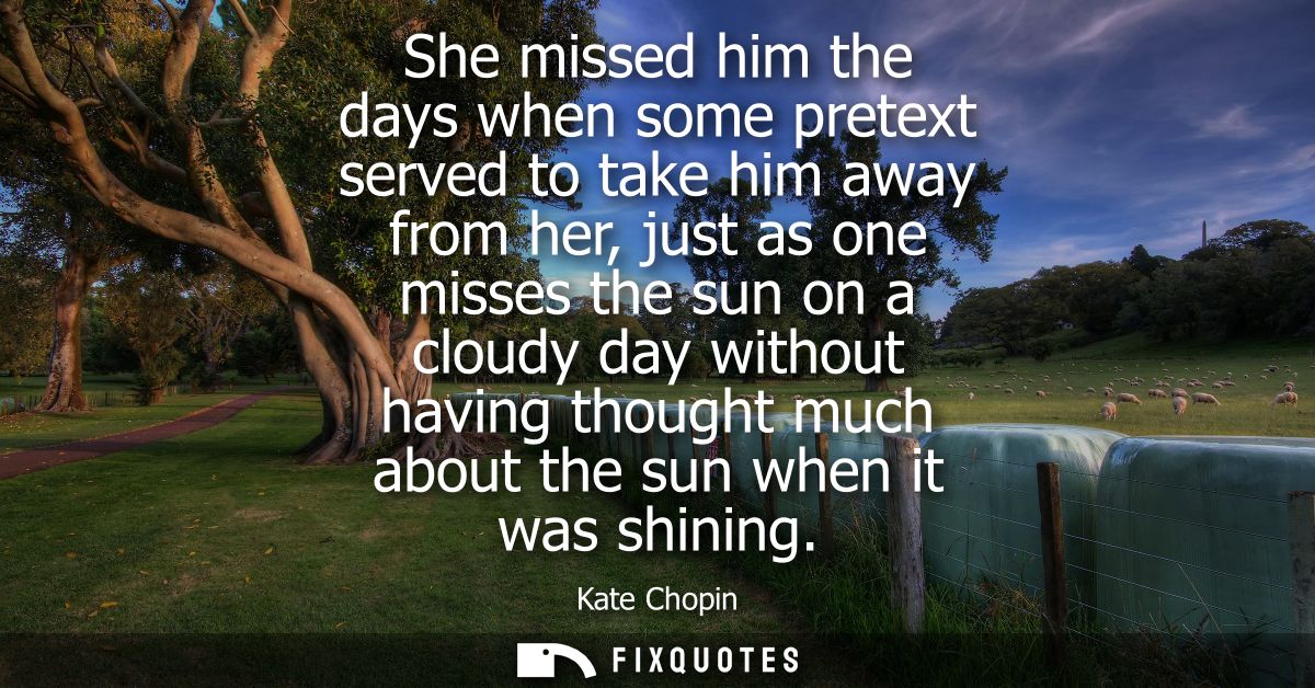 She missed him the days when some pretext served to take him away from her, just as one misses the sun on a cloudy day w