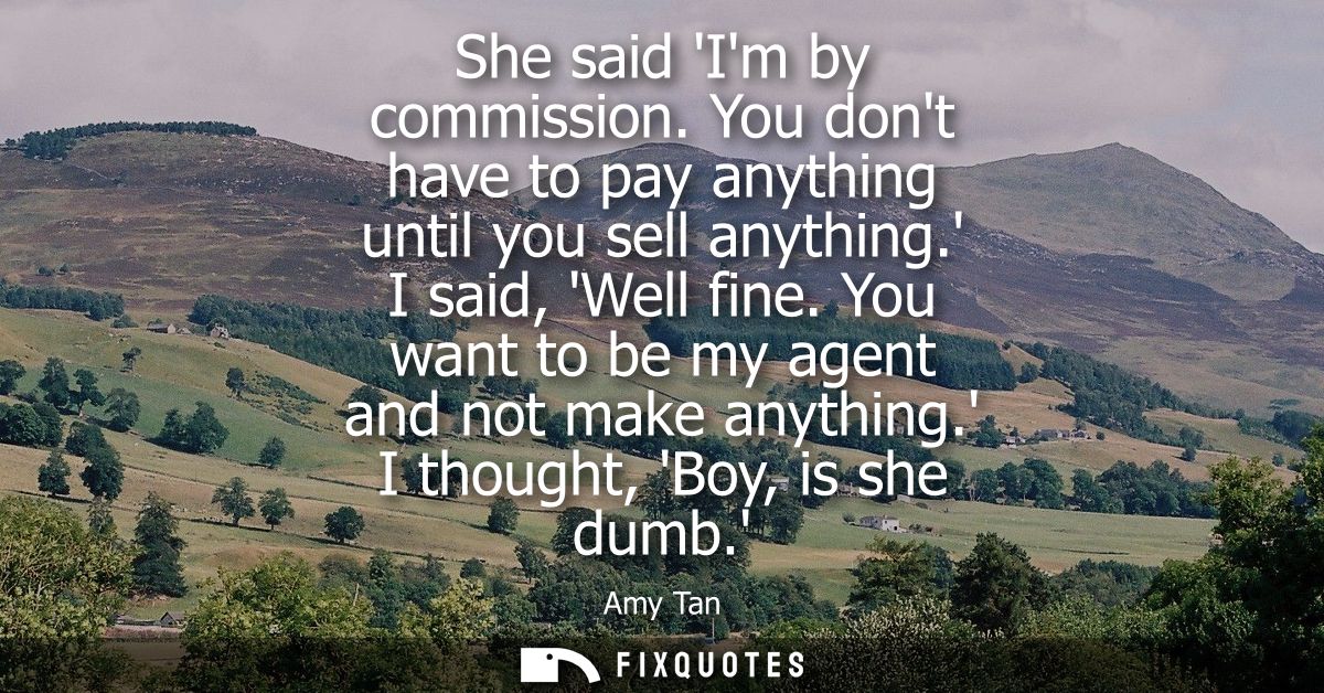 She said Im by commission. You dont have to pay anything until you sell anything. I said, Well fine. You want to be my a