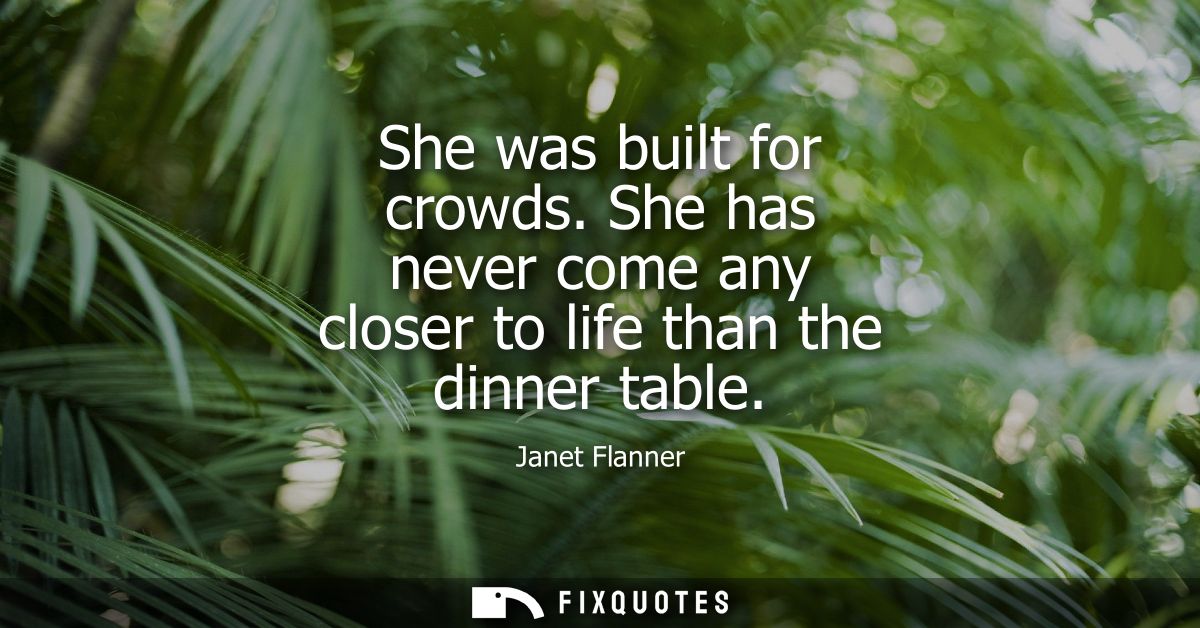 She was built for crowds. She has never come any closer to life than the dinner table