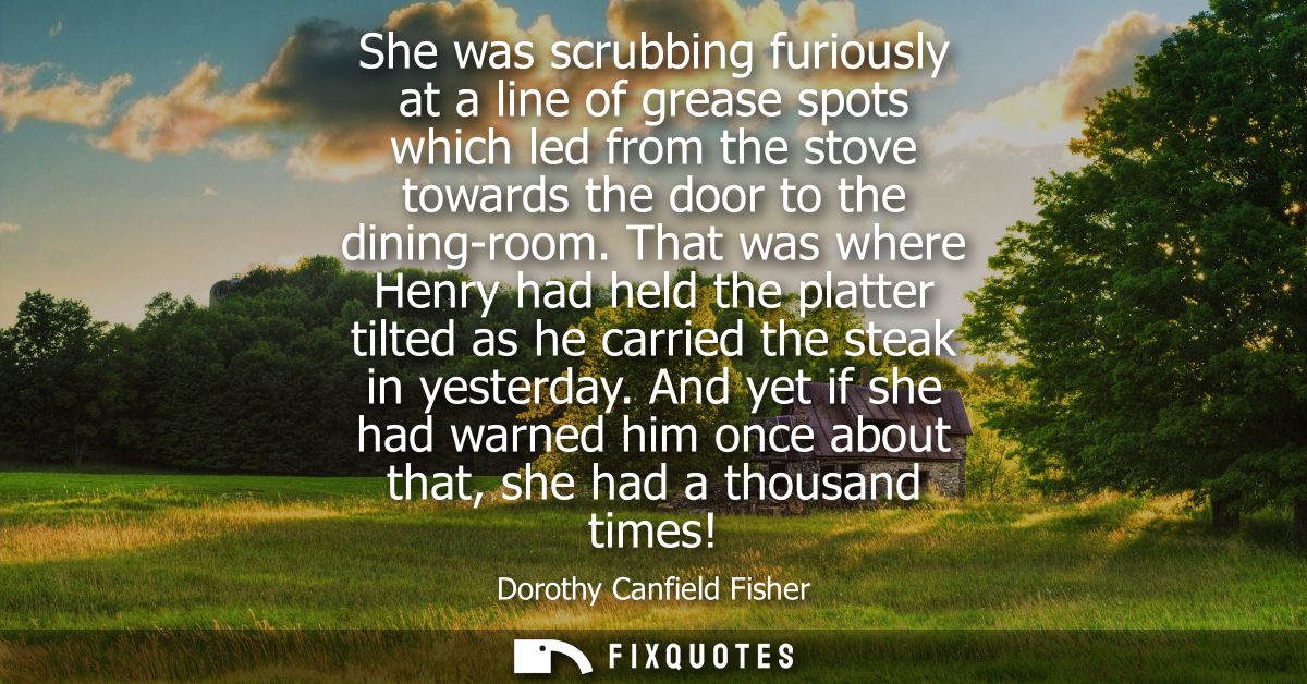 She was scrubbing furiously at a line of grease spots which led from the stove towards the door to the dining-room.