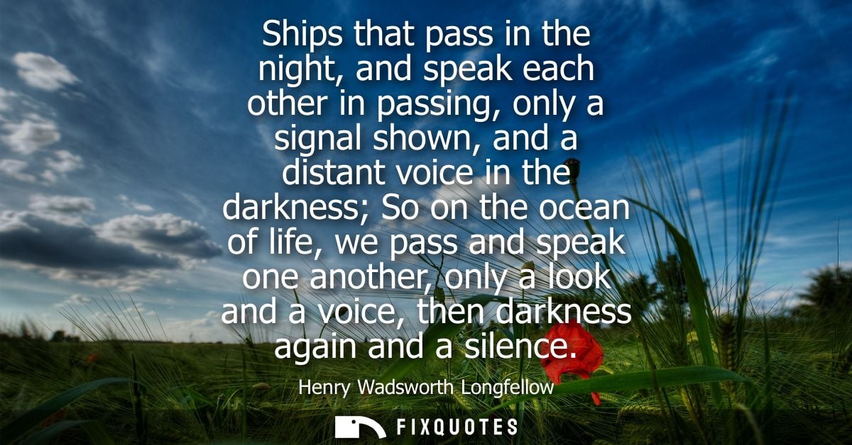 Ships that pass in the night, and speak each other in passing, only a signal shown, and a distant voice in the darkness 