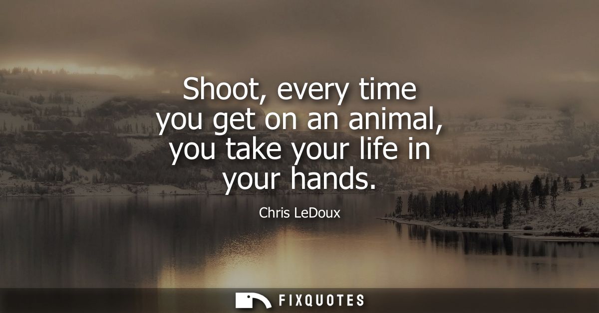 Shoot, every time you get on an animal, you take your life in your hands