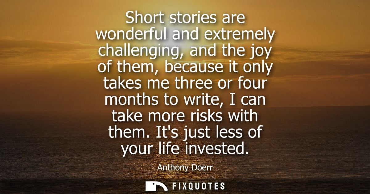 Short stories are wonderful and extremely challenging, and the joy of them, because it only takes me three or four month