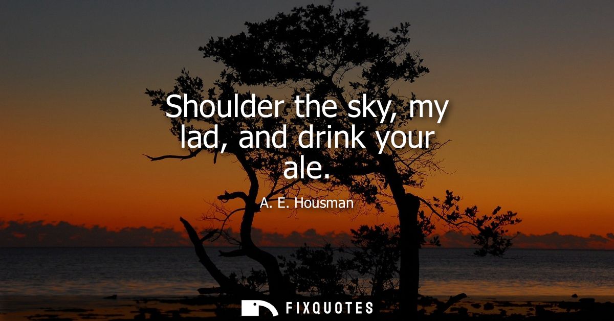 Shoulder the sky, my lad, and drink your ale